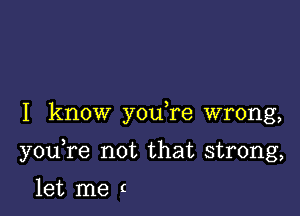 I know you re wrong,

youTe not that strong,

let me c