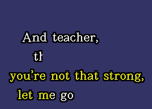 And teacher,
tl

youTe not that strong,

let me go