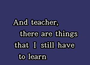 And teacher,

there are things
that I still have
to learn