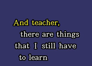 And teacher,

there are things
that I still have
to learn