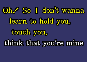 Oh! So I d0n t wanna
learn to hold you,

touch you,

think that you re mine