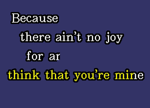 Because
there aim no joy
for ar

think that you re mine