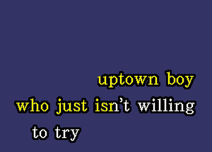 uptown boy

Who just isn t Willing

to try