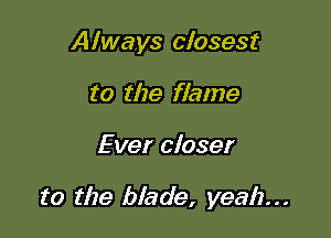 Always closest
to the flame

Ever closer

to the blade, yeah...