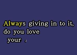 Always giving in to it,

do you love
your 1