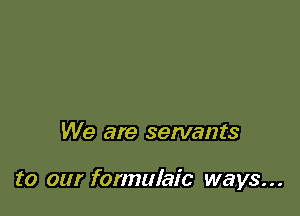 We are servants

to our formulaic ways...