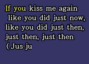 If you kiss me again
like you did just now,
like you did just then,
just then, just then
(Jus-ju