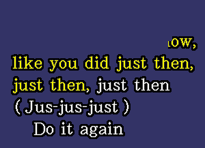 LOW,
like you did just then,

just then, just then
(Jus-jus-just )
Do it again