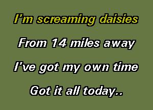 I'm screaming daisies

From 7 4 miles away
I've got my own time

Got it all today..