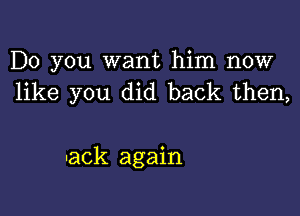 Do you want him now
like you did back then,

-ack again