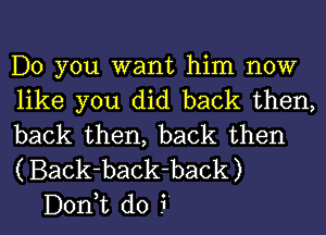 Do you want him now

like you did back then,
back then, back then
( Back-back-back)

D01'ft do i