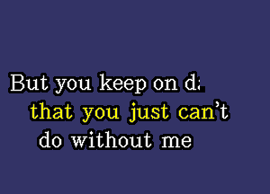 But you keep on d.-

that you just canT
do without me