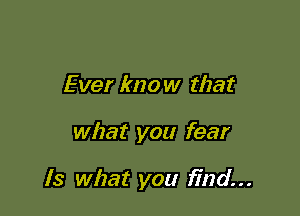 Ever know that

what you fear

Is what you find...