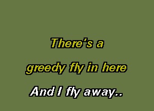 There's a

greedy fly in here
And I fly away..