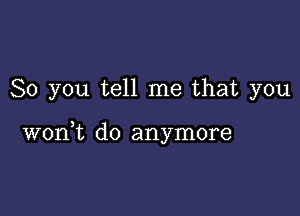 So you tell me that you

3
won t d0 anymore