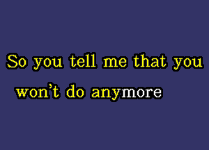 So you tell me that you

3
won t d0 anymore