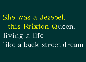 She was a Jezebel,

this Brixton Queen,
living a life
like a back street dream