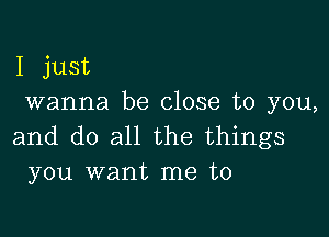 I just
wanna be close to you,

and do all the things
you want me to