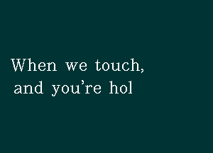 When we touch,

and you re hol