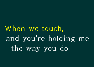 When we touch,

and you re holding me
the way you do