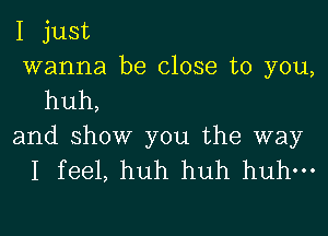 I just
wanna be close to you,
huh,

and show you the way
I feel, huh huh huh-