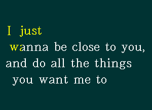 I just
wanna be close to you,

and do all the things
you want me to