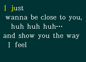 I just
wanna be close to you,
huh huh huh.

and show you the way
I feel