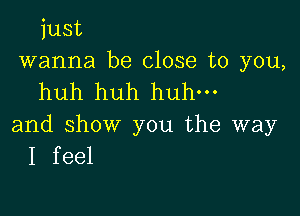 just
wanna be close to you,
huh huh huh.

and show you the way
I feel