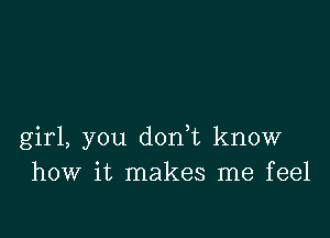 girl, you donWL know
how it makes me feel