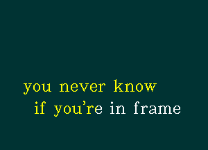 you never know
if you,re in frame