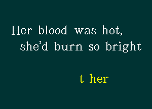 Her blood was hot,
she d burn so bright

t her