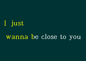 I just

wanna be close to you