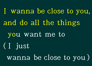 I wanna be close to you,

and do all the things
you want me to

(I just

wanna be close to you)