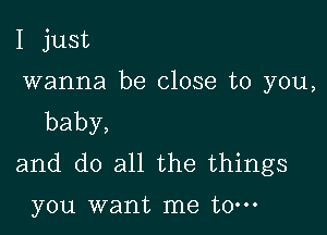 I just

wanna be close to you,

baby,
and do all the things

you want me to-