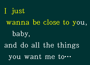 I just

wanna be close to you,

baby,
and do all the things

you want me to-