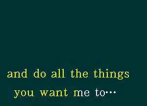 and do all the things

you want me to-