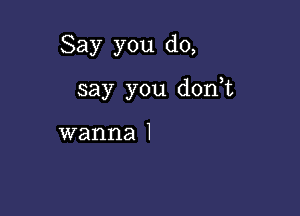 Say you do,

say you don,t

wanna I