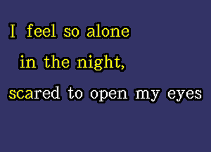 I feel so alone

in the night,

scared to open my eyes