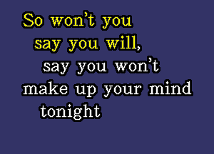 So won,t you
say you Will,
say you wonot

make up your mind
tonight