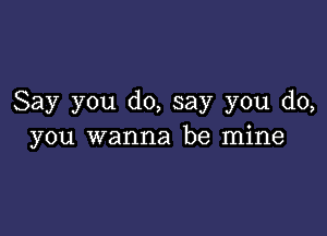 Say you do, say you do,

you wanna be mine