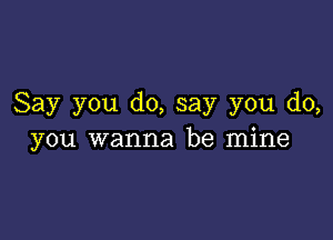 Say you do, say you do,

you wanna be mine