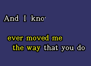 And I knoa

ever moved me
the way that you do