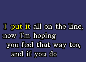 I put it all on the line,

now Fm hoping
you feel that way too,
and if you do