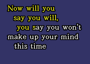 Now will you
say you Will,
you say you wonot

make up your mind
this time