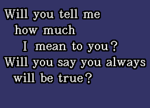 Will you tell me
how much
I mean to you?

Will you say you always
Will be true?