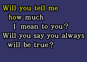 Will you tell me
how much
I mean to you?

Will you say you always
Will be true?