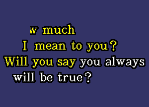 w much
I mean to you?

Will you say you always
Will be true?