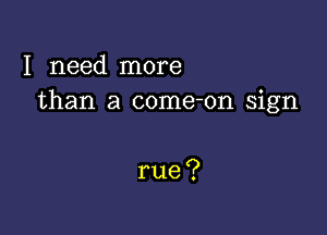 I need nnore
than a come-on sign

rue?