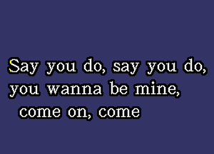 Say you do, say you do,

you wanna be mine,
come on, come