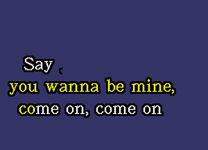 Say

you wanna be mine,
come on, come on